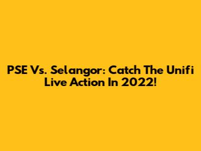 PSE Vs. Selangor: Catch The Unifi Live Action In 2022!