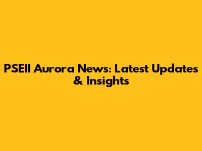 PSEII Aurora News: Latest Updates & Insights
