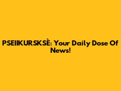 PSEIIKURSKSÈ: Your Daily Dose Of News!