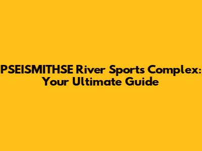 PSEISMITHSE River Sports Complex: Your Ultimate Guide