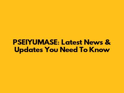 PSEIYUMASE: Latest News & Updates You Need To Know