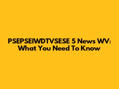 PSEPSEIWDTVSESE 5 News WV: What You Need To Know