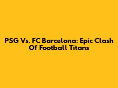 PSG Vs. FC Barcelona: Epic Clash Of Football Titans