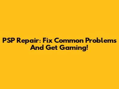 PSP Repair: Fix Common Problems And Get Gaming!