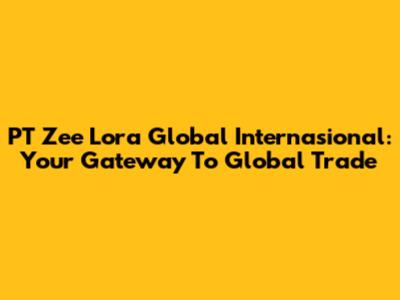 PT Zee Lora Global Internasional: Your Gateway To Global Trade