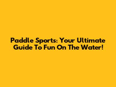 Paddle Sports: Your Ultimate Guide To Fun On The Water!