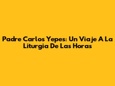 Padre Carlos Yepes: Un Viaje A La Liturgia De Las Horas