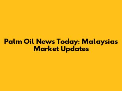 Palm Oil News Today: Malaysia's Market Updates