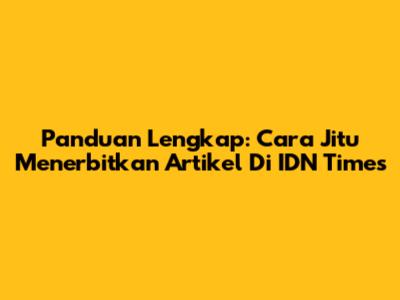 Panduan Lengkap: Cara Jitu Menerbitkan Artikel Di IDN Times