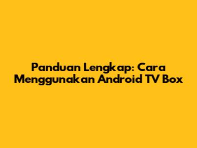 Panduan Lengkap: Cara Menggunakan Android TV Box