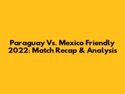 Paraguay Vs. Mexico Friendly 2022: Match Recap & Analysis