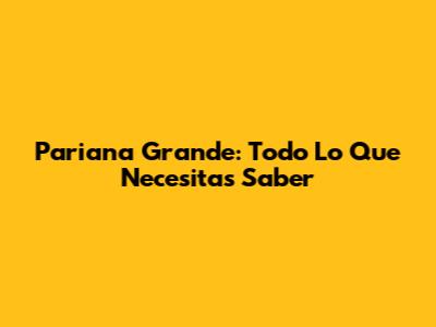 Pariana Grande: Todo Lo Que Necesitas Saber