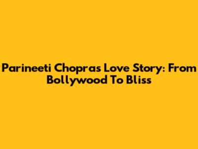 Parineeti Chopra's Love Story: From Bollywood To Bliss