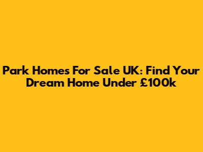 Park Homes For Sale UK: Find Your Dream Home Under £100k