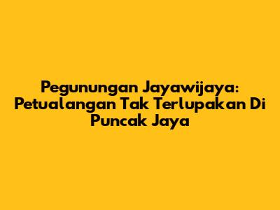 Pegunungan Jayawijaya: Petualangan Tak Terlupakan Di Puncak Jaya