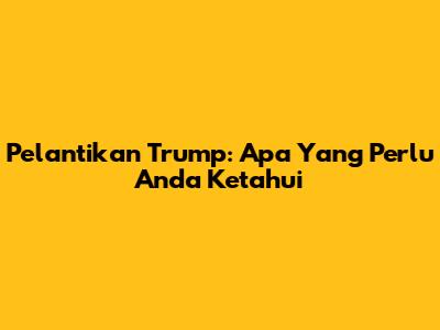 Pelantikan Trump: Apa Yang Perlu Anda Ketahui