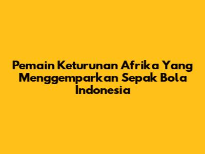 Pemain Keturunan Afrika Yang Menggemparkan Sepak Bola Indonesia