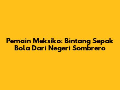 Pemain Meksiko: Bintang Sepak Bola Dari Negeri Sombrero
