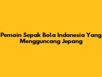 Pemain Sepak Bola Indonesia Yang Mengguncang Jepang