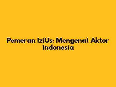Pemeran IziUs: Mengenal Aktor Indonesia