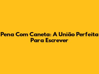 Pena Com Caneta: A União Perfeita Para Escrever