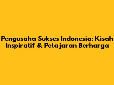 Pengusaha Sukses Indonesia: Kisah Inspiratif & Pelajaran Berharga