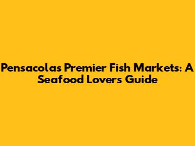 Pensacola's Premier Fish Markets: A Seafood Lover's Guide