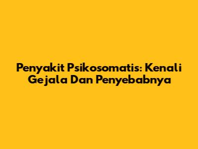 Penyakit Psikosomatis: Kenali Gejala Dan Penyebabnya