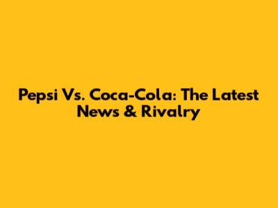 Pepsi Vs. Coca-Cola: The Latest News & Rivalry