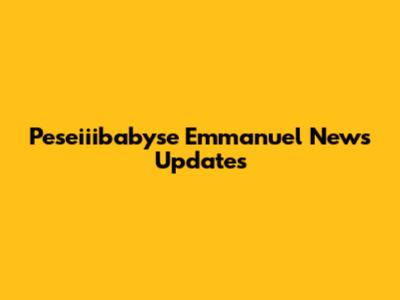 Peseiiibabyse Emmanuel News Updates