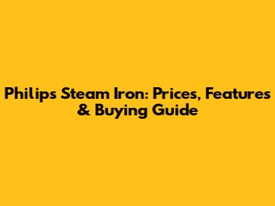 Philips Steam Iron: Prices, Features & Buying Guide