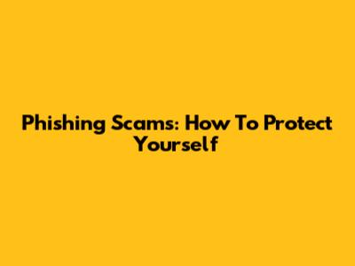 Phishing Scams: How To Protect Yourself