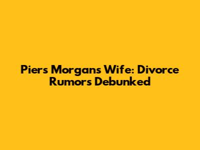 Piers Morgan's Wife: Divorce Rumors Debunked