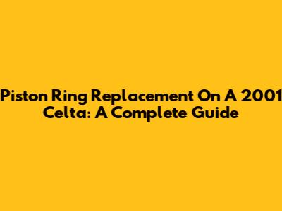 Piston Ring Replacement On A 2001 Celta: A Complete Guide