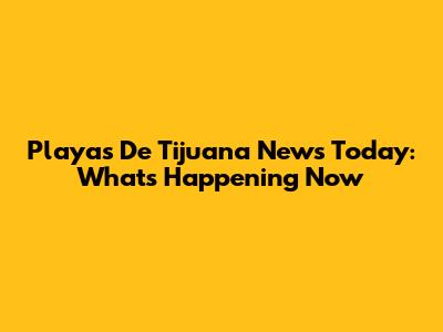 Playas De Tijuana News Today: What's Happening Now