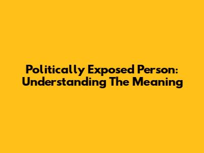 Politically Exposed Person: Understanding The Meaning