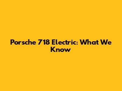 Porsche 718 Electric: What We Know