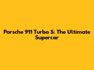 Porsche 911 Turbo S: The Ultimate Supercar