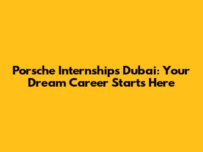 Porsche Internships Dubai: Your Dream Career Starts Here