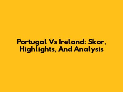 Portugal Vs Ireland: Skor, Highlights, And Analysis
