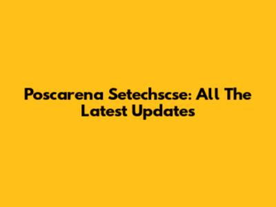 Poscarena Setechscse: All The Latest Updates