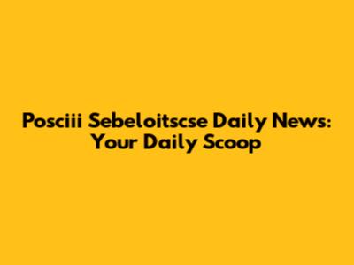 Posciii Sebeloitscse Daily News: Your Daily Scoop