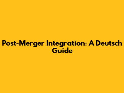 Post-Merger Integration: A Deutsch Guide