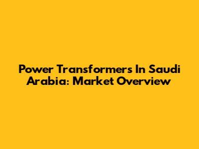 Power Transformers In Saudi Arabia: Market Overview