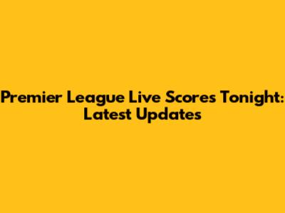 Premier League Live Scores Tonight: Latest Updates