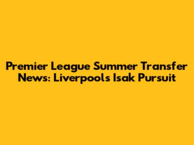 Premier League Summer Transfer News: Liverpool's Isak Pursuit