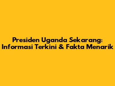 Presiden Uganda Sekarang: Informasi Terkini & Fakta Menarik