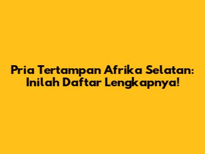 Pria Tertampan Afrika Selatan: Inilah Daftar Lengkapnya!