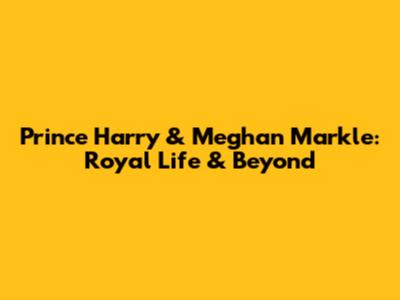 Prince Harry & Meghan Markle: Royal Life & Beyond