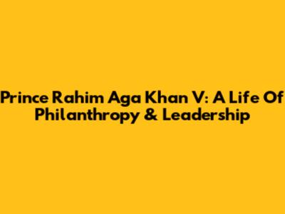 Prince Rahim Aga Khan V: A Life Of Philanthropy & Leadership